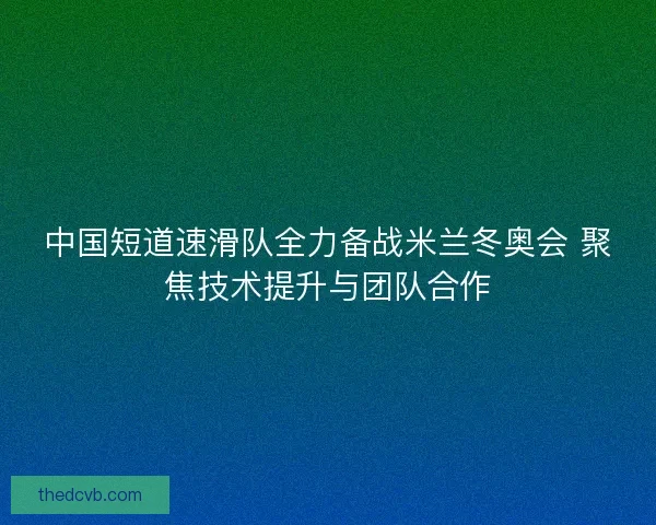 中国短道速滑队全力备战米兰冬奥会 聚焦技术提升与团队合作