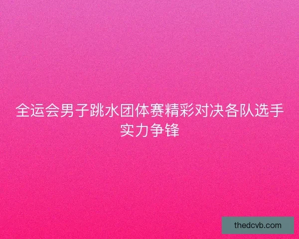 全运会男子跳水团体赛精彩对决各队选手实力争锋